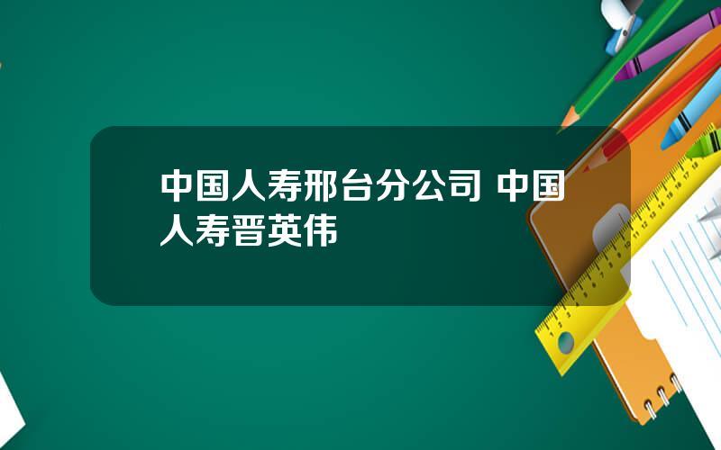 中国人寿邢台分公司 中国人寿晋英伟